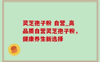 灵芝孢子粉 自营_高品质自营灵芝孢子粉，健康养生新选择