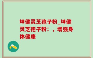 坤健灵芝孢子粉_坤健灵芝孢子粉：，增强身体健康