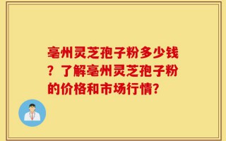 亳州灵芝孢子粉多少钱？了解亳州灵芝孢子粉的价格和市场行情？