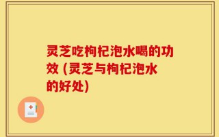 灵芝吃枸杞泡水喝的功效 (灵芝与枸杞泡水的好处)
