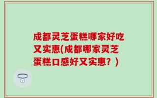 成都灵芝蛋糕哪家好吃又实惠(成都哪家灵芝蛋糕口感好又实惠？)