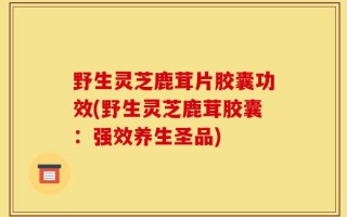 野生灵芝鹿茸片胶囊功效(野生灵芝鹿茸胶囊：强效养生圣品)
