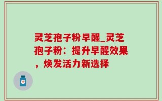 灵芝孢子粉早醒_灵芝孢子粉：提升早醒效果，焕发活力新选择
