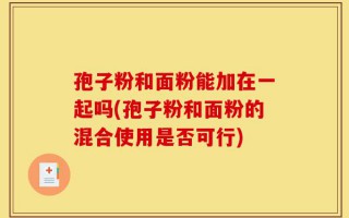 孢子粉和面粉能加在一起吗(孢子粉和面粉的混合使用是否可行)