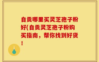 自贡哪里买灵芝孢子粉好(自贡灵芝孢子粉购买指南，帮你找到好货！