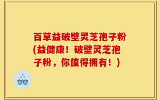 百草益破壁灵芝孢子粉(益健康！破壁灵芝孢子粉，你值得拥有！)