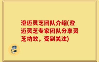 澄迈灵芝团队介绍(澄迈灵芝专家团队分享灵芝功效，受到关注)