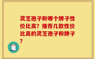灵芝孢子粉哪个牌子性价比高？推荐几款性价比高的灵芝孢子粉牌子？