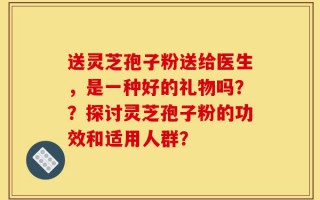 送灵芝孢子粉送给医生，是一种好的礼物吗？？探讨灵芝孢子粉的功效和适用人群？