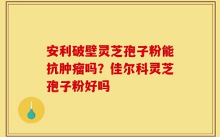 安利破壁灵芝孢子粉能抗肿瘤吗？佳尔科灵芝孢子粉好吗