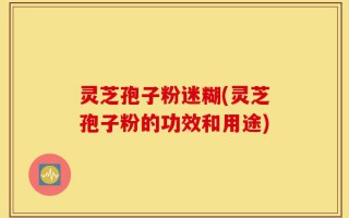 灵芝孢子粉迷糊(灵芝孢子粉的功效和用途)