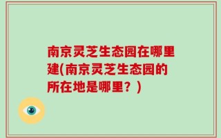南京灵芝生态园在哪里建(南京灵芝生态园的所在地是哪里？)