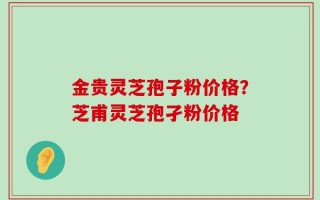 金贵灵芝孢子粉价格？芝甫灵芝孢孑粉价格