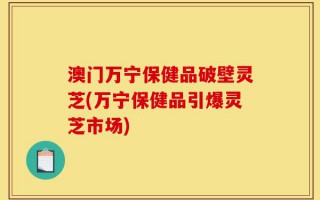 澳门万宁保健品破壁灵芝(万宁保健品引爆灵芝市场)