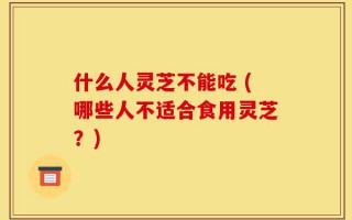 什么人灵芝不能吃 (哪些人不适合食用灵芝？)