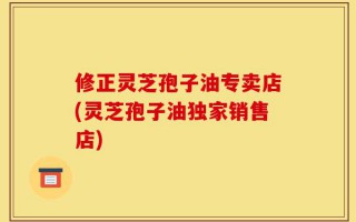 修正灵芝孢子油专卖店(灵芝孢子油独家销售店)