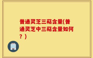普通灵芝三萜含量(普通灵芝中三萜含量如何？)