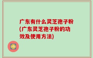 广东有什么灵芝孢子粉(广东灵芝孢子粉的功效及使用方法)