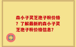 森小子灵芝孢子粉价格？了解最新的森小子灵芝孢子粉价格信息？