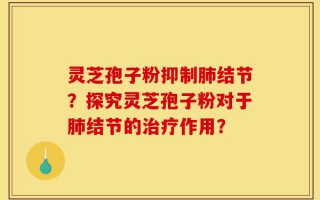 灵芝孢子粉抑制肺结节？探究灵芝孢子粉对于肺结节的治疗作用？