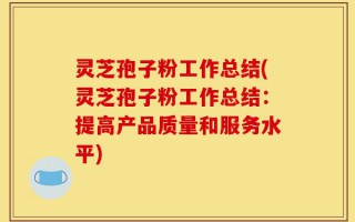 灵芝孢子粉工作总结(灵芝孢子粉工作总结：提高产品质量和服务水平)