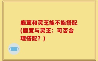 鹿茸和灵芝能不能搭配(鹿茸与灵芝：可否合理搭配？)