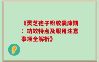 《灵芝孢子粉胶囊康期：功效特点及服用注意事项全解析》