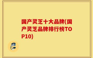国产灵芝十大品牌(国产灵芝品牌排行榜TOP10)