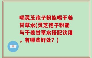 喝灵芝孢子粉能喝干姜甘草水(灵芝孢子粉能与干姜甘草水搭配饮用，有哪些好处？)