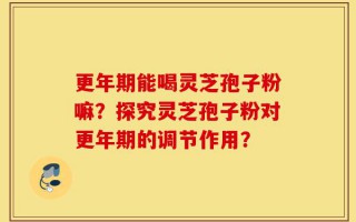 更年期能喝灵芝孢子粉嘛？探究灵芝孢子粉对更年期的调节作用？