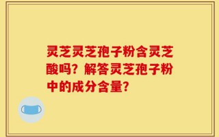 灵芝灵芝孢子粉含灵芝酸吗？解答灵芝孢子粉中的成分含量？