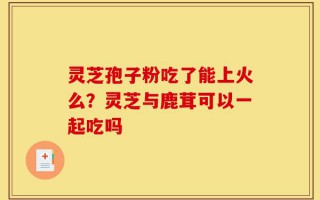灵芝孢子粉吃了能上火么？灵芝与鹿茸可以一起吃吗