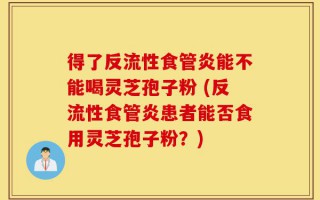 得了反流性食管炎能不能喝灵芝孢子粉 (反流性食管炎患者能否食用灵芝孢子粉？)