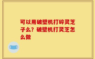 可以用破壁机打碎灵芝子么？破壁机打灵芝怎么做