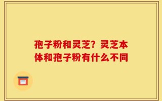 孢子粉和灵芝？灵芝本体和孢子粉有什么不同