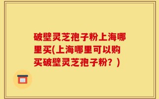 破壁灵芝孢子粉上海哪里买(上海哪里可以购买破壁灵芝孢子粉？)