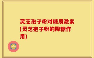 灵芝孢子粉对糖质激素(灵芝孢子粉的降糖作用)
