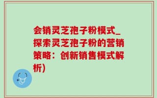 会销灵芝孢子粉模式_探索灵芝孢子粉的营销策略：创新销售模式解析)