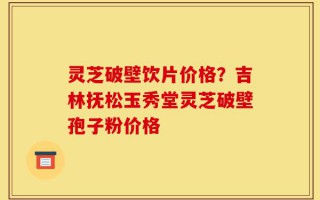 灵芝破壁饮片价格？吉林抚松玉秀堂灵芝破壁孢子粉价格