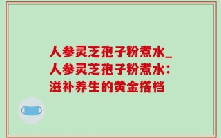 人参灵芝孢子粉煮水_人参灵芝孢子粉煮水：滋补养生的黄金搭档