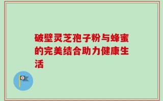 破壁灵芝孢子粉与蜂蜜的完美结合助力健康生活