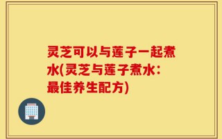 灵芝可以与莲子一起煮水(灵芝与莲子煮水：最佳养生配方)