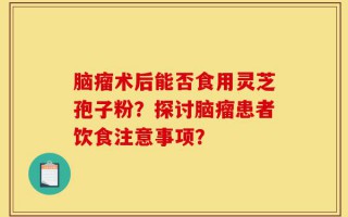 脑瘤术后能否食用灵芝孢子粉？探讨脑瘤患者饮食注意事项？