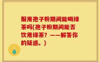 服用孢子粉期间能喝绿茶吗(孢子粉期间能否饮用绿茶？——解答你的疑惑。)