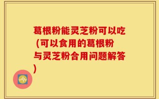 葛根粉能灵芝粉可以吃 (可以食用的葛根粉与灵芝粉合用问题解答)