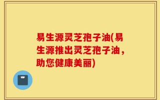 易生源灵芝孢子油(易生源推出灵芝孢子油，助您健康美丽)
