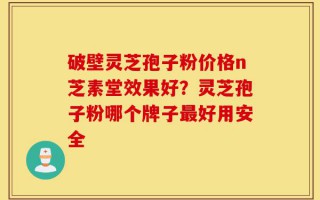 破壁灵芝孢子粉价格n芝素堂效果好？灵芝孢子粉哪个牌子最好用安全
