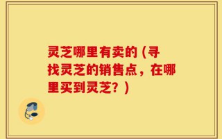 灵芝哪里有卖的 (寻找灵芝的销售点，在哪里买到灵芝？)