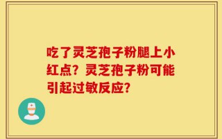 吃了灵芝孢子粉腿上小红点？灵芝孢子粉可能引起过敏反应？