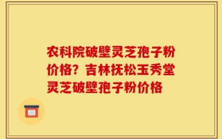 农科院破壁灵芝孢子粉价格？吉林抚松玉秀堂灵芝破壁孢子粉价格